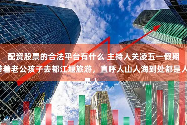 配资股票的合法平台有什么 主持人关凌五一假期带着老公孩子去都江堰旅游，直呼人山人海到处都是人。